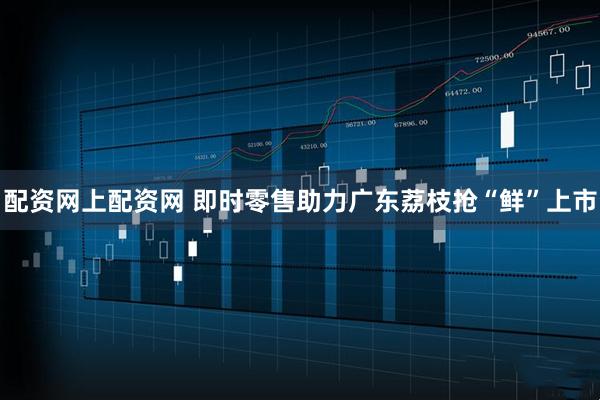 配资网上配资网 即时零售助力广东荔枝抢“鲜”上市