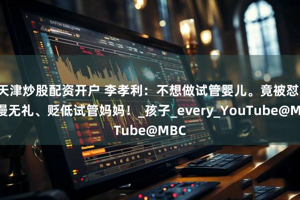 天津炒股配资开户 李孝利：不想做试管婴儿。竟被怼：傲慢无礼、贬低试管妈妈！_孩子_every_YouTube@MBC