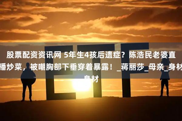 股票配资资讯网 5年生4孩后遗症？陈浩民老婆直播炒菜，被嘲胸部下垂穿着暴露！_蒋丽莎_母亲_身材