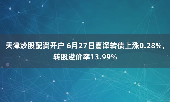 天津炒股配资开户 6月27日嘉泽转债上涨0.28%，转股溢价率13.99%