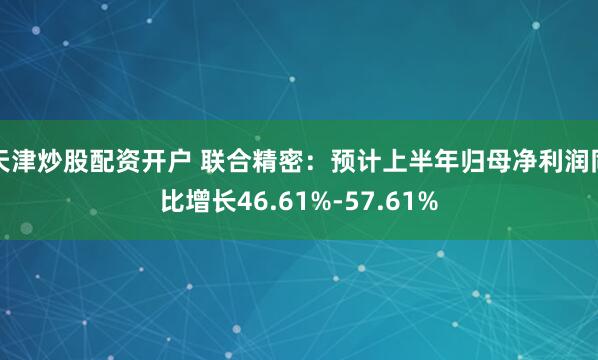 天津炒股配资开户 联合精密：预计上半年归母净利润同比增长46.61%-57.61%