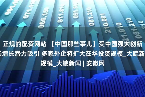 正规的配资网站 【中国那些事儿】受中国强大创新能力和市场增长潜力吸引 多家外企将扩大在华投资规模_大皖新闻 | 安徽网
