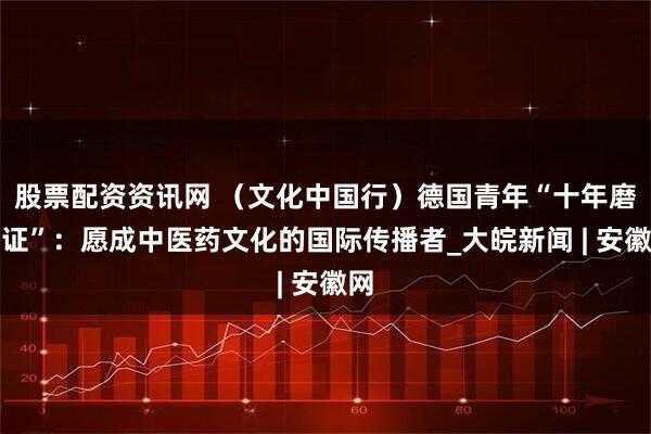 股票配资资讯网 （文化中国行）德国青年“十年磨一证”：愿成中医药文化的国际传播者_大皖新闻 | 安徽网