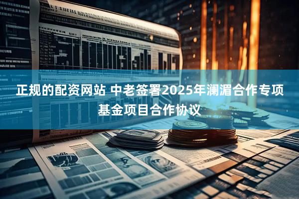 正规的配资网站 中老签署2025年澜湄合作专项基金项目合作协议