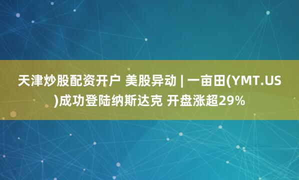 天津炒股配资开户 美股异动 | 一亩田(YMT.US)成功登陆纳斯达克 开盘涨超29%