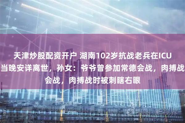 天津炒股配资开户 湖南102岁抗战老兵在ICU看完阅兵后，当晚安详离世，孙女：爷爷曾参加常德会战，肉搏战时被刺瞎右眼