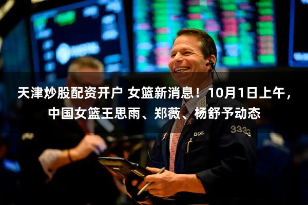 天津炒股配资开户 女篮新消息！10月1日上午，中国女篮王思雨、郑薇、杨舒予动态