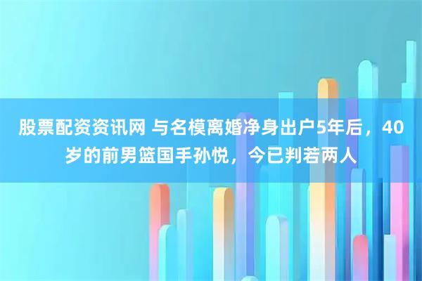 股票配资资讯网 与名模离婚净身出户5年后，40岁的前男篮国手孙悦，今已判若两人