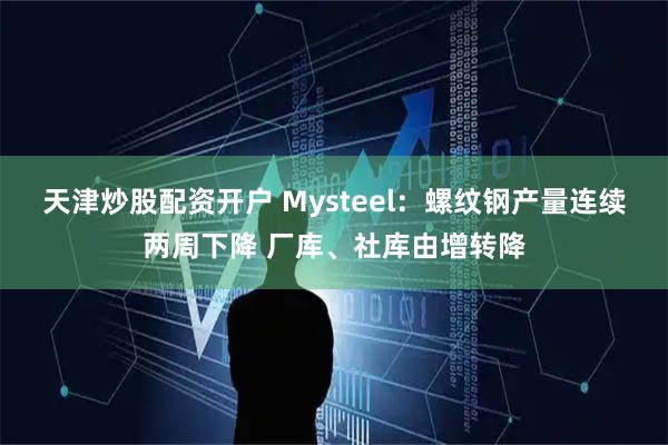 天津炒股配资开户 Mysteel：螺纹钢产量连续两周下降 厂库、社库由增转降