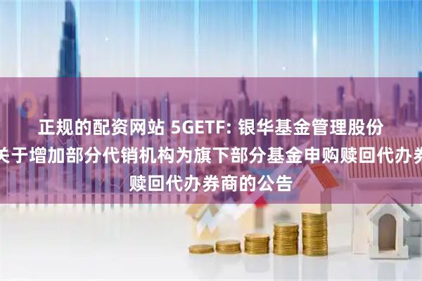 正规的配资网站 5GETF: 银华基金管理股份有限公司关于增加部分代销机构为旗下部分基金申购赎回代办券商的公告