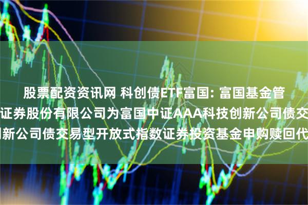 股票配资资讯网 科创债ETF富国: 富国基金管理有限公司关于新增长江证券股份有限公司为富国中证AAA科技创新公司债交易型开放式指数证券投资基金申购赎回代理券商的公告