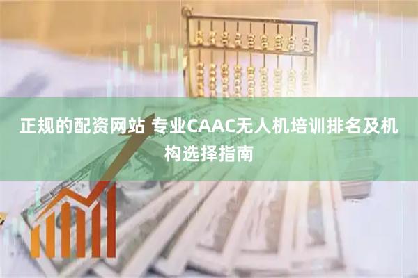 正规的配资网站 专业CAAC无人机培训排名及机构选择指南