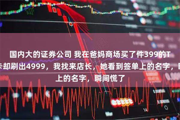 国内大的证券公司 我在爸妈商场买了件399的T恤，刷卡却刷出4999，我找来店长，她看到签单上的名字，瞬间慌了