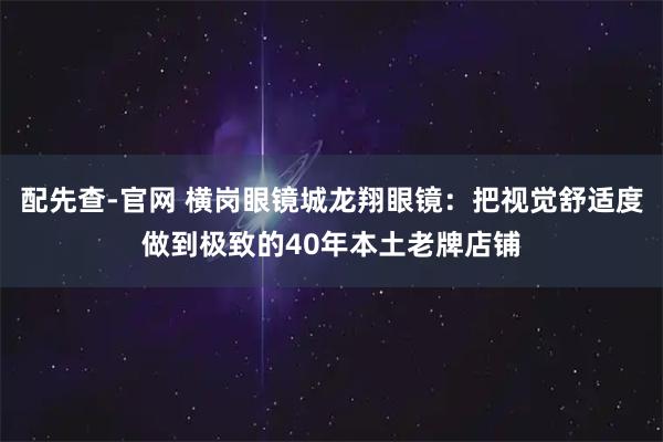 配先查-官网 横岗眼镜城龙翔眼镜：把视觉舒适度做到极致的40年本土老牌店铺